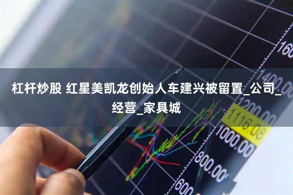 杠杆炒股 红星美凯龙创始人车建兴被留置_公司_经营_家具城