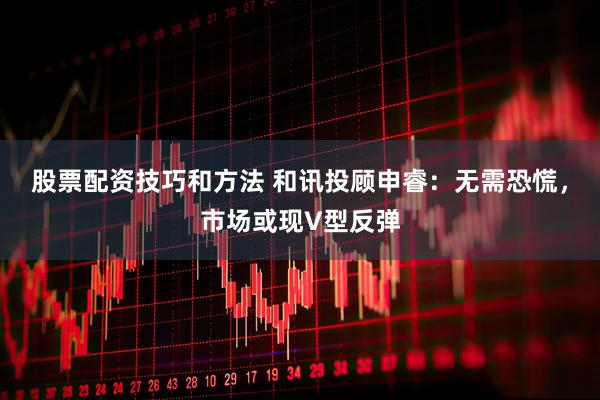 股票配资技巧和方法 和讯投顾申睿：无需恐慌，市场或现V型反弹