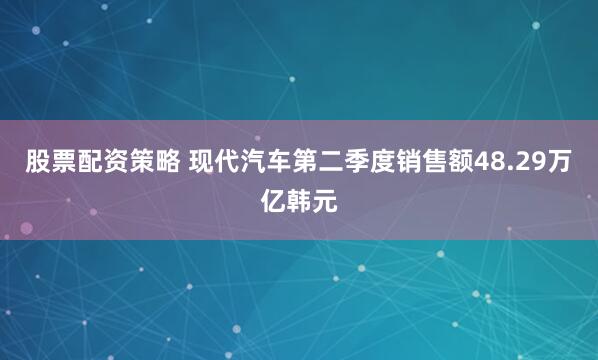 股票配资策略 现代汽车第二季度销售额48.29万亿韩元