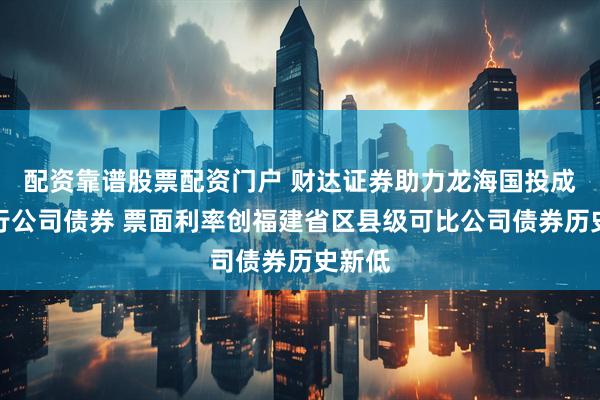 配资靠谱股票配资门户 财达证券助力龙海国投成功发行公司债券 票面利率创福建省区县级可比公司债券历史新低