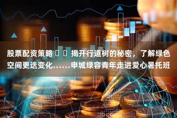 股票配资策略 ​​揭开行道树的秘密，了解绿色空间更迭变化……申城绿容青年走进爱心暑托班
