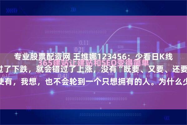 专业股票配资网 王维娜123456：少看日K线，多看周K线月K线。躲过了下跌，就会错过了上涨，没有“既要、又要、还要”的事情，即使有，我想，也不会轮到一个只想拥有的人。为什么少看日K线呢？以自己的实盘为例，前段...