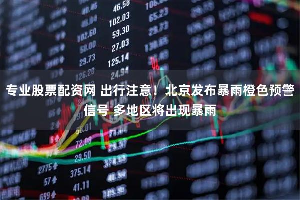 专业股票配资网 出行注意！北京发布暴雨橙色预警信号 多地区将出现暴雨