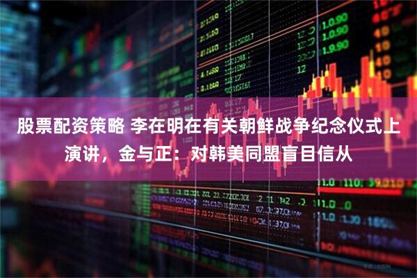 股票配资策略 李在明在有关朝鲜战争纪念仪式上演讲，金与正：对韩美同盟盲目信从
