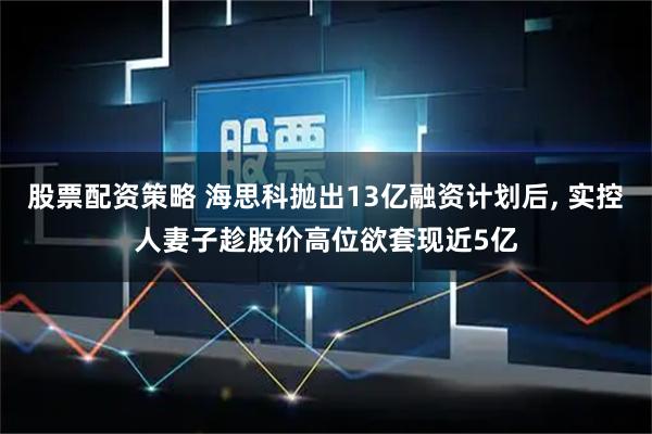 股票配资策略 海思科抛出13亿融资计划后, 实控人妻子趁股价高位欲套现近5亿