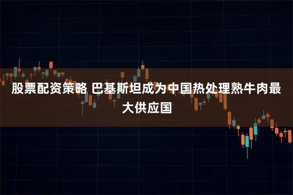 股票配资策略 巴基斯坦成为中国热处理熟牛肉最大供应国