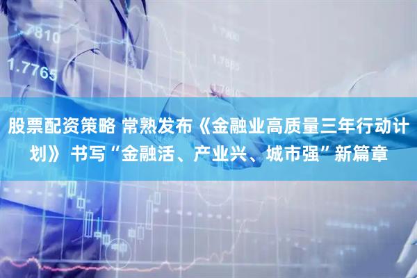 股票配资策略 常熟发布《金融业高质量三年行动计划》 书写“金融活、产业兴、城市强”新篇章