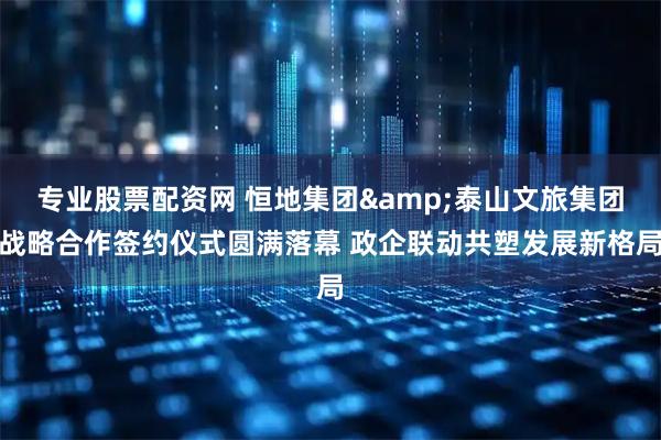 专业股票配资网 恒地集团&泰山文旅集团战略合作签约仪式圆满落幕 政企联动共塑发展新格局