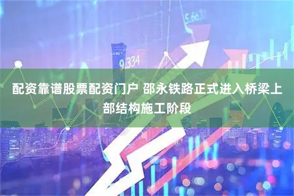 配资靠谱股票配资门户 邵永铁路正式进入桥梁上部结构施工阶段