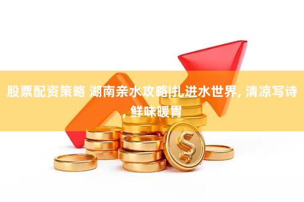 股票配资策略 湖南亲水攻略|扎进水世界, 清凉写诗, 鲜味暖胃