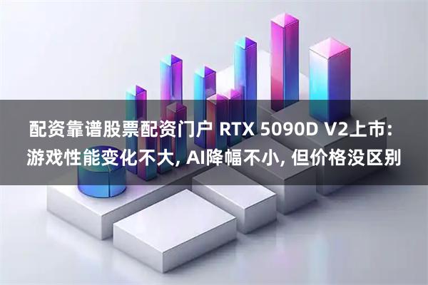 配资靠谱股票配资门户 RTX 5090D V2上市: 游戏性能变化不大, AI降幅不小, 但价格没区别