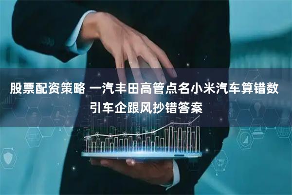 股票配资策略 一汽丰田高管点名小米汽车算错数 引车企跟风抄错答案