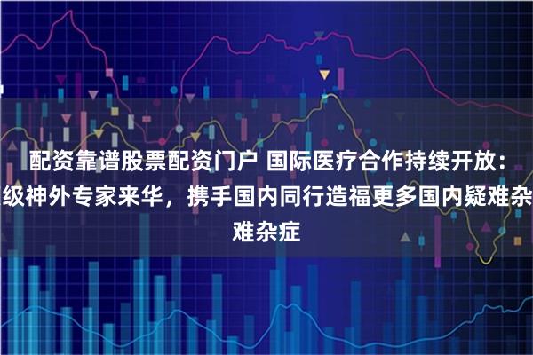 配资靠谱股票配资门户 国际医疗合作持续开放：顶级神外专家来华，携手国内同行造福更多国内疑难杂症