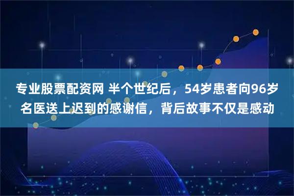 专业股票配资网 半个世纪后，54岁患者向96岁名医送上迟到的感谢信，背后故事不仅是感动