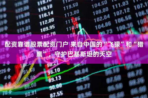 配资靠谱股票配资门户 来自中国的“飞獴”和“猎鹰”,守护巴基斯坦的天空