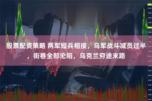 股票配资策略 两军短兵相接，乌军战斗减员过半，街巷全部沦陷，乌克兰穷途末路
