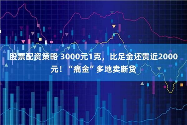 股票配资策略 3000元1克，比足金还贵近2000元！“痛金”多地卖断货