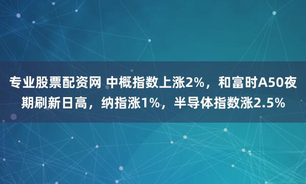 专业股票配资网 中概指数上涨2%,和富时A50夜期刷新日高,纳指涨1%,半导体指数涨2.5%