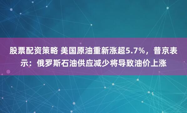 股票配资策略 美国原油重新涨超5.7%，普京表示：俄罗斯石油供应减少将导致油价上涨