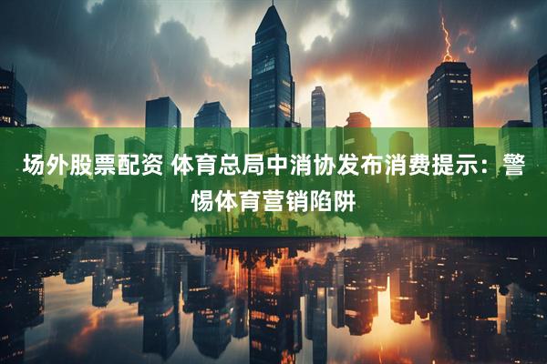 场外股票配资 体育总局中消协发布消费提示：警惕体育营销陷阱