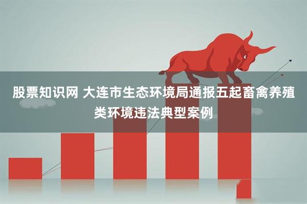 股票知识网 大连市生态环境局通报五起畜禽养殖类环境违法典型案例