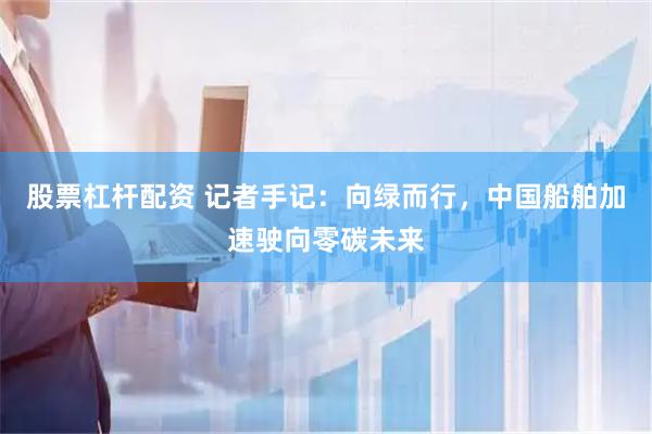 股票杠杆配资 记者手记：向绿而行，中国船舶加速驶向零碳未来