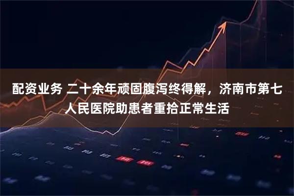 配资业务 二十余年顽固腹泻终得解，济南市第七人民医院助患者重拾正常生活