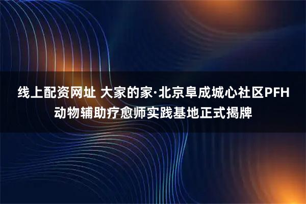 线上配资网址 大家的家·北京阜成城心社区PFH动物辅助疗愈师实践基地正式揭牌